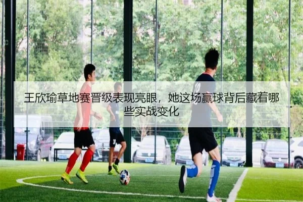 王欣瑜草地赛晋级表现亮眼，她这场赢球背后藏着哪些实战变化